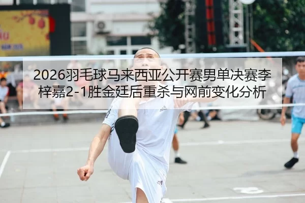 2026羽毛球马来西亚公开赛男单决赛李梓嘉2-1胜金廷后重杀与网前变化分析