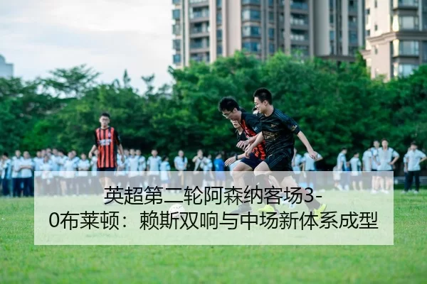英超第二轮阿森纳客场3-0布莱顿：赖斯双响与中场新体系成型